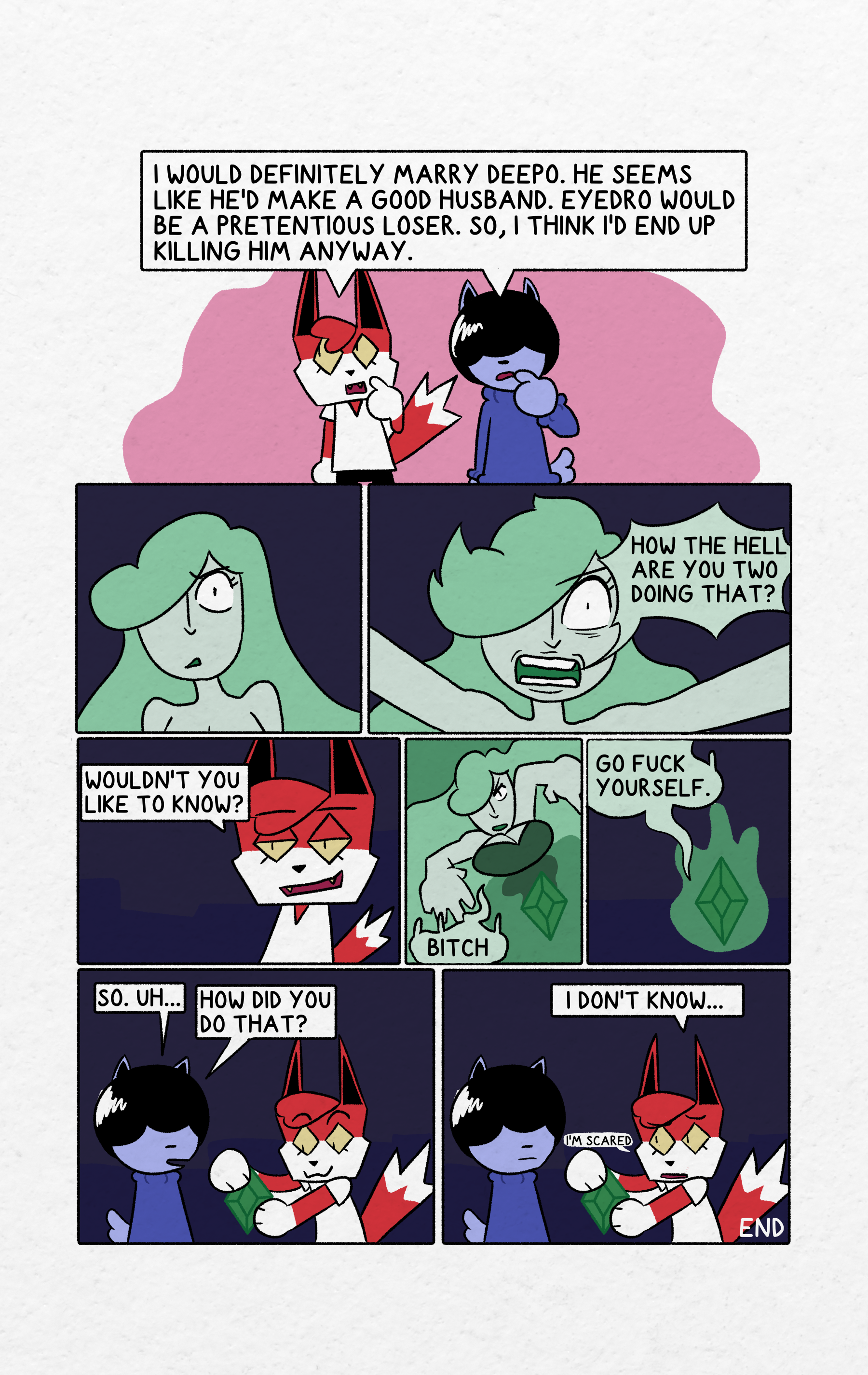 Panel 1 is Shrapnel and Hammer holding their index fingers to their mouths while looking to the top left. They state "I would definitely marry Deepo. He seems like he'd make a good husband. Eyedro would be a pretentious loser. So, I think I'd end up killing him anyway." Panel 2 has no dialogue. the gem lady's pupil's dilate and her shoulders raise. Panel 3 is the gem lady screaming at the top of her lungs "How the hell are you two doing that?" Panel 4 is Shrapnel looking smug. "Wouldn't you like to know?" Panel 5 is gem lady being sucked into the gem. she screams "Bitch" at shrapnel. Panel 6 is her completely inside the gem. She is still mad and tells Shrapnel to "Go fuck yourself." Panel 7 Hammer and Shrapnel stand around while Shrapnel holds the green gem. Hammer asks "So. uh... How did you do that?" Panel 8 Shrapnel looks worried and states "I don't know... I'm scared..."