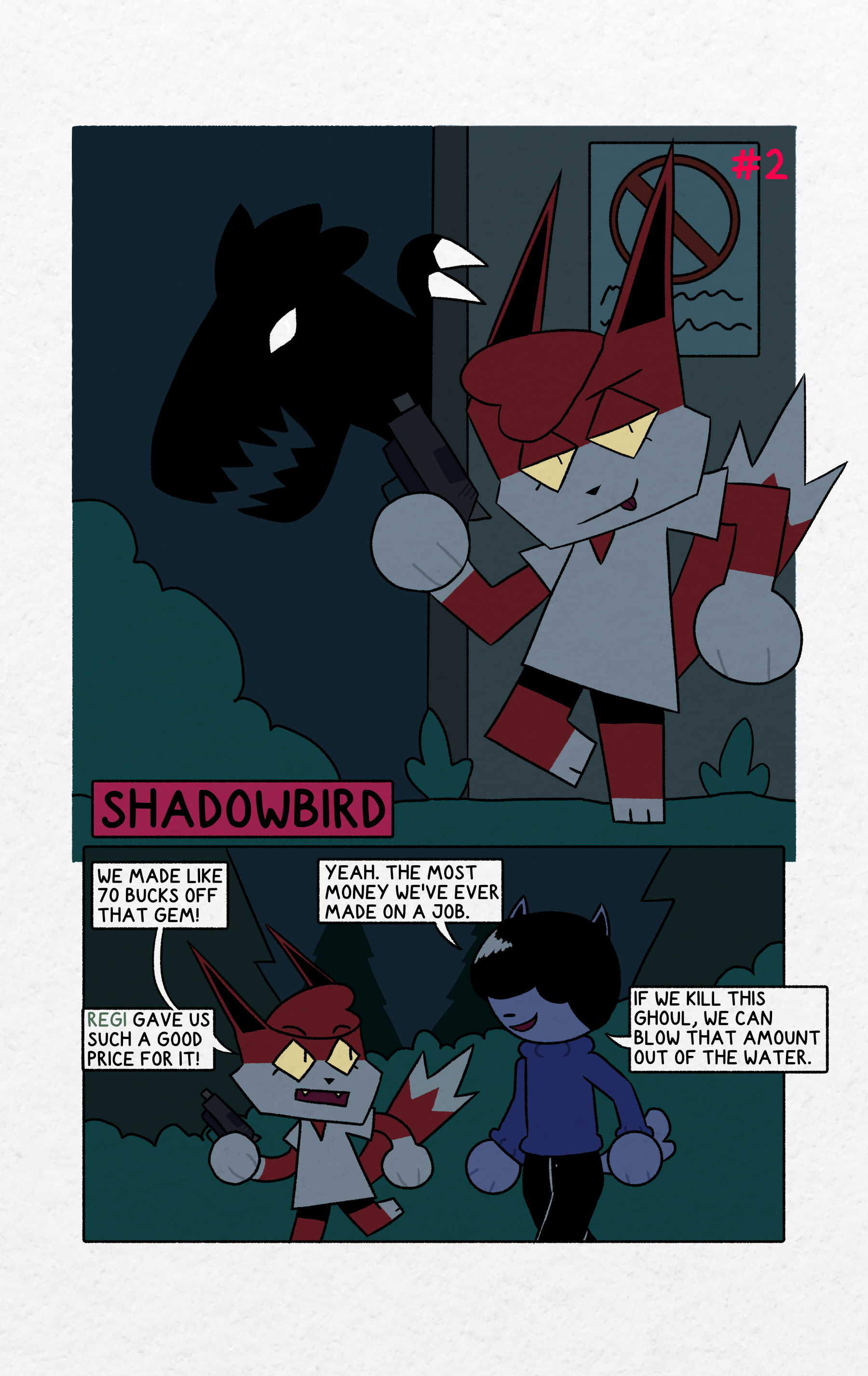panel 1: Shrapnel is leaning against a wall holding a handgun casually, looking smugly at the reader with her tongue out. The sky is dark. Near the wall is a bush and clumps of grass. On the wall behind shrapnel is a sign with a red crossed out circle, below which is some illegible text. Around the edge of the wall is the dark silhouette of a dinosaur-like creature with feathers on the back of its head, an open mouth with sharp teeth, and glowing white eyes and claws. One of the clawed hands is reaching around the edge. The text "Shadowbird" is in the bottom left corner of the panel showing the title of this issue. The text "#2" is in the top right corner of the panel showing the number of this issue.panel 2: Shrapnel and Hammer are walking side-by-side in a coniferous forest with trees and large bushes in the background. The sky is dark. Shrapnel is holding a handgun. Hammer is smiling. Shrapnel says "We made like 70 bucks off that gem!". Hammer replies "Yeah. The most money ve've ever made on a job.". Shrapenl says "Regi gave us such a good price for it!". The word "Regi" is in a pale green color. Hammer finally says "If we kill this ghoul, we can blow that amount out of the water."