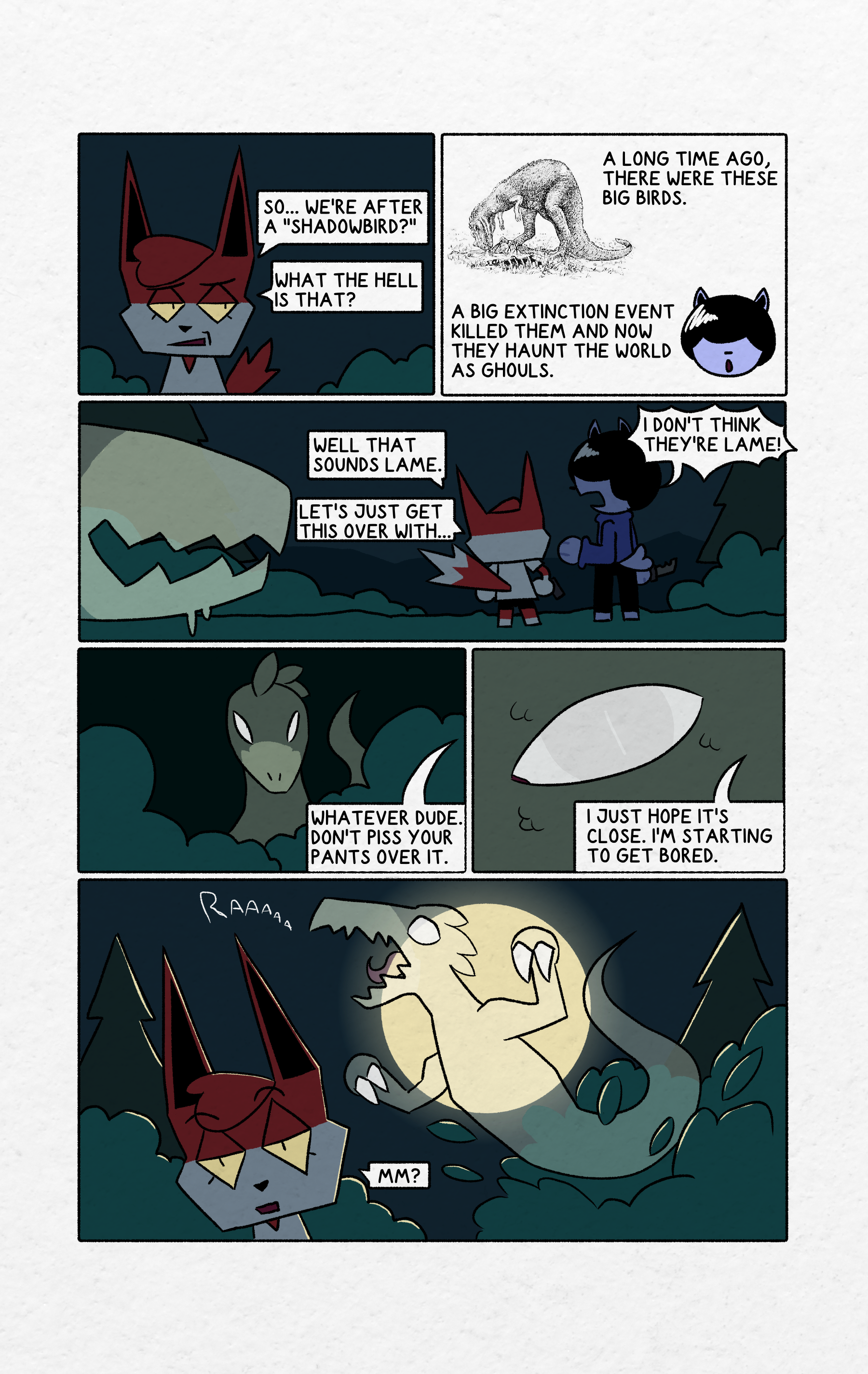 panel 1: Shrapnel is looking at Hammer who is off screen. Shrapnel has an unamused look on her face. The sky is dark. There are some bushes in the background. Shrapnel is saying 'So... we're after a "shadowbird?" What the hell is that?' panel 2: Hammer's disembodied head is against a white background next to a detailed illustration of a T-rex eating something. Hammer's mouth is open. Hammer is saying "A long time ago, there were these big birds. A big extinction event killed them and now they haunt the world as ghouls."panel 3: Shrapnel and hammer are standing next to each other facing away from the reader. The sky is dar. There are coniferous trees, bushes, and mountains in the background. Hammer is looking at shrapnel with his mouth open. Shrapnel is holding a handgun at her side. Hammer is holding a knife. On the left side of the panel is the long snout of a shadowbird facing Shrapnel and Hammer. The rest of the shadowbird is off screen. The shadowbird is pale and transparent with sharp teeth. Shrapnel is saying "Well that sounds lame. Let's just get this over with..." Hammer replies "I don't think they're lame!"panel 4: The shadowbird is hiding in some bushes facing the reader. Its white eyes are squinting. It has a smooth narrow head ending in a sharp snout with feathers along the back of its head and the tip of a curling tail behind it. The shadowbird's body is a pale transulcent greenish color with a brighter colored snout. Someone is off screen saying "Whatever dude. Don't piss your pants over it."panel 5: Extreme close-up of the shadowbird's eye. The eye is mostly white, with a light gray iris and a long thin pupil. Around the eye are details of feathers or scales. Someone is off screen saying "I just hope it's close. I'm starting to get bored."panel 6: Shrapnel is standing in front of bushes and coniferous trees. The sky is dark and the moon is large in the center of the panel giving everything a rim light. The shadowbird is jumping out from one of the bushes towards Shrapnel. The shadowbird is in front of the moon, which is visible through its transparent body. The shadowbird's mouth is open with its tongue visible, and is holding its arms up with its claws pointed towards Shrapnel, and its long ghost-like tail is fully visible revealing it has no legs. The shadowbird is screeching. Shrapnel has an unfocused look on her face and doesn't see the shadowbird behind her. Shrapnel says "mm?".