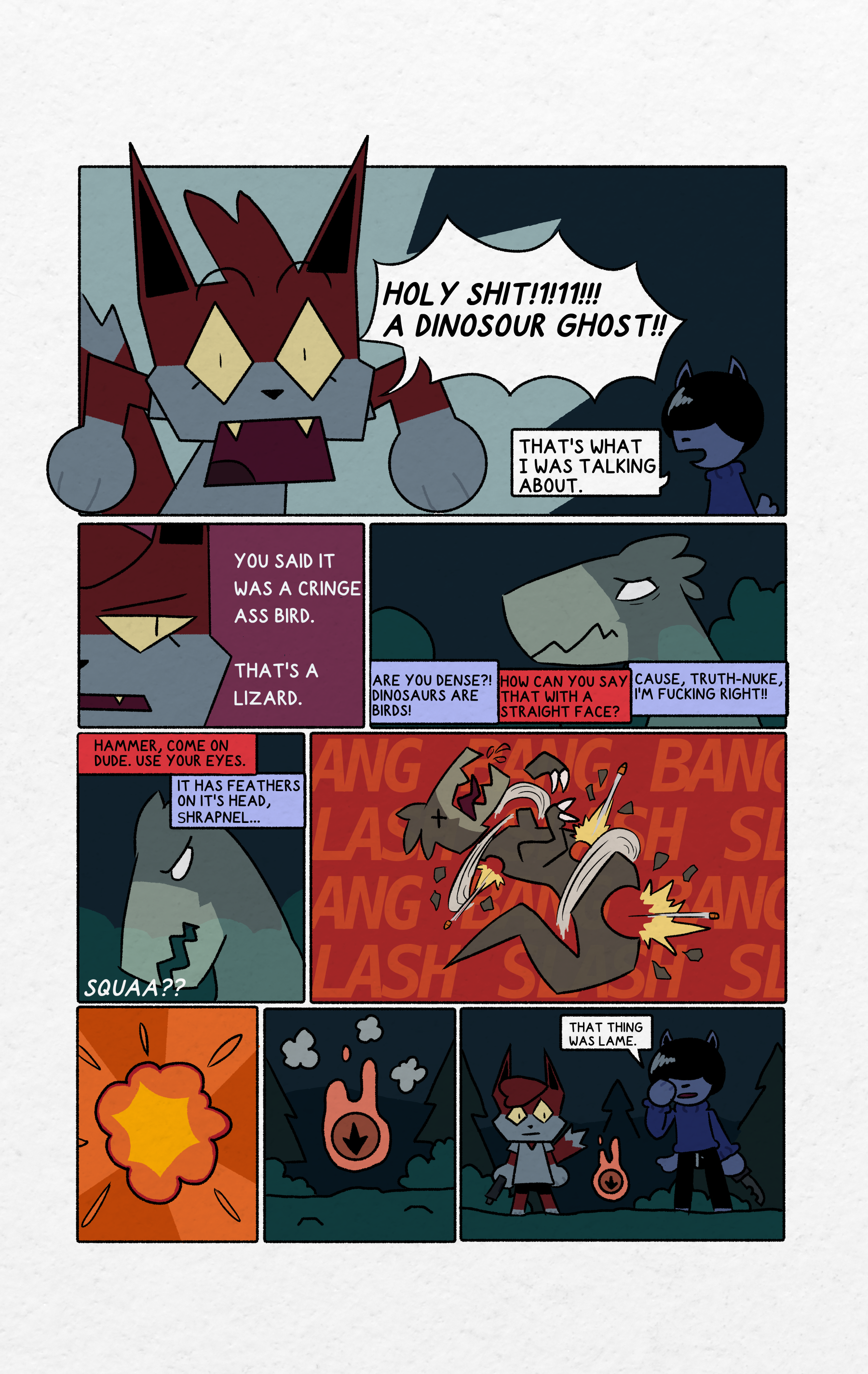 panel 1: Shrapnel has a shocked expression on her face. Shrapnel is saying "Holy shit!1!11!!! A dinosaur ghost!!" Hammer is in the corner of the panel saying "That's what I was talking about."panel 2: Close up of Shrapnel's face. Shrapnel has an annoyed look on her face. Shrapnel is saying "You said it was a cringe ass bird. That's a lizard."panel 3: The shadowbird looks concerned or confused. The sky is dark and there are bushes. Shrapnel and Hammer are talking off screen. Their speech bubbles are color coordinated. Shrapnel's speek bubbles are red. Hammer's speech bubbles are lilac. Hammer is saying "Are you dense?! Dinosaurs are birds!" Shrapnel replies "How can you say that with a straight face?" Hammer says "Cause, truth-nuke, I'm fucking right!!"panel 4: The shadowbird is tilting its head to the side in confusion. The sky is dark and there are bushes. Shrapnel and Hammer are talking off screen. Their speech bubbles are color coordinated. Shrapnel's speek bubbles are red. Hammer's speech bubbles are lilac. Shrapnel says "Hammer, come on dude. Use your eyes." Hammer replies "It has feathers on it's head, Shrapnel..." The shadowbird says "Squaa??"panel 5: The shadowbird is being sliced apart and shot to pieces. It's eyes are X's. One of the shadowbird's arms is sliced off, and giant holes are left where bullets have shot through with bits of the shadowbird flying off. The background is red with the text "BANG BANG BANG" and "SLASH SLASH SLASH" in big letters in a repeating pattern.panel 6: An orange and yellow explosion on a colorful orange background with a radiating pattern.panel 7: A dark orange ball with a black symbol in the shape of a dinosaur print is floating with a bright orange soul energy surrounding it. Puffs of smoke are near the ball. The sky is dark. There are coniferous trees, bushes, and mountains in the background.panel 8: Shrapnel and Hammer are standing next to each other with a dark orange ball with a black symbol in the shape of a dinosaur print with a bright orange soul energy surrounding it floating in front of them. Shrapnel is holding a handgun. Hammer is holding a knife and is holding his other hand next to his face. The sky is dark, There are coniferous trees, bushes, and mountains in the background. Hammer is saying "That thing was lame."